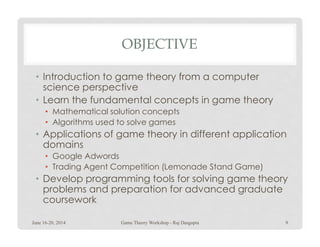 OBJECTIVE
• Introduction to game theory from a computer
science perspective
• Learn the fundamental concepts in game theory
• Mathematical solution concepts
• Algorithms used to solve games• Algorithms used to solve games
• Applications of game theory in different application
domains
• Google Adwords
• Trading Agent Competition (Lemonade Stand Game)
• Develop programming tools for solving game theory
problems and preparation for advanced graduate
coursework
June 16-20, 2014 9Game Theory Workshop - Raj Dasgupta
 