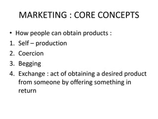 MARKETING : CORE CONCEPTS
• How people can obtain products :
1. Self – production
2. Coercion
3. Begging
4. Exchange : act of obtaining a desired product
from someone by offering something in
return
 
