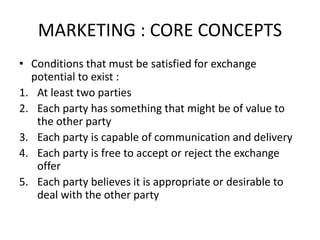 MARKETING : CORE CONCEPTS
• Conditions that must be satisfied for exchange
potential to exist :
1. At least two parties
2. Each party has something that might be of value to
the other party
3. Each party is capable of communication and delivery
4. Each party is free to accept or reject the exchange
offer
5. Each party believes it is appropriate or desirable to
deal with the other party
 