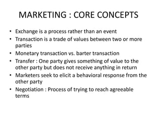 MARKETING : CORE CONCEPTS
• Exchange is a process rather than an event
• Transaction is a trade of values between two or more
parties
• Monetary transaction vs. barter transaction
• Transfer : One party gives something of value to the
other party but does not receive anything in return
• Marketers seek to elicit a behavioral response from the
other party
• Negotiation : Process of trying to reach agreeable
terms
 