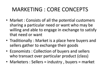 MARKETING : CORE CONCEPTS
• Market : Consists of all the potential customers
sharing a particular need or want who may be
willing and able to engage in exchange to satisfy
that need or want
• Traditionally : Market is a place here buyers and
sellers gather to exchange their goods
• Economists : Collection of buyers and sellers
who transact over particular product (class)
• Marketers : Sellers = industry , buyers = market
 
