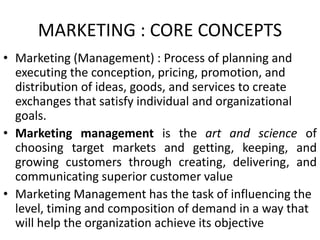 MARKETING : CORE CONCEPTS
• Marketing (Management) : Process of planning and
executing the conception, pricing, promotion, and
distribution of ideas, goods, and services to create
exchanges that satisfy individual and organizational
goals.
• Marketing management is the art and science of
choosing target markets and getting, keeping, and
growing customers through creating, delivering, and
communicating superior customer value
• Marketing Management has the task of influencing the
level, timing and composition of demand in a way that
will help the organization achieve its objective
 
