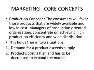 MARKETING : CORE CONCEPTS
• Production Concept : The consumers will favor
those products that are widely available and
low in cost. Managers of production oriented
organizations concentrate on achieving high
production efficiency and wide distribution.
• This holds true in two situations :
1. Demand for a product exceeds supply
2. Product’s cost is high and has to be
decreased to expand the market
 