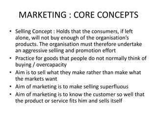 MARKETING : CORE CONCEPTS
• Selling Concept : Holds that the consumers, if left
alone, will not buy enough of the organisation’s
products. The organisation must therefore undertake
an aggressive selling and promotion effort
• Practice for goods that people do not normally think of
buying / overcapacity
• Aim is to sell what they make rather than make what
the markets want
• Aim of marketing is to make selling superfluous
• Aim of marketing is to know the customer so well that
the product or service fits him and sells itself
 