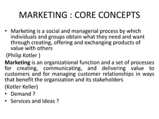 MARKETING : CORE CONCEPTS
• Marketing is a social and managerial process by which
individuals and groups obtain what they need and want
through creating, offering and exchanging products of
value with others
(Philip Kotler )
Marketing is an organizational function and a set of processes
for creating, communicating, and delivering value to
customers and for managing customer relationships in ways
that benefit the organization and its stakeholders
(Kotler Keller)
• Demand ?
• Services and Ideas ?
 