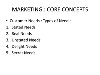 MARKETING : CORE CONCEPTS
• Customer Needs : Types of Need :
1. Stated Needs
2. Real Needs
3. Unstated Needs
4. Delight Needs
5. Secret Needs
 