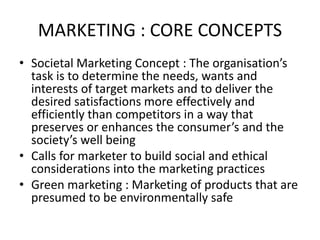 MARKETING : CORE CONCEPTS
• Societal Marketing Concept : The organisation’s
task is to determine the needs, wants and
interests of target markets and to deliver the
desired satisfactions more effectively and
efficiently than competitors in a way that
preserves or enhances the consumer’s and the
society’s well being
• Calls for marketer to build social and ethical
considerations into the marketing practices
• Green marketing : Marketing of products that are
presumed to be environmentally safe
 