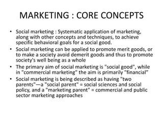 MARKETING : CORE CONCEPTS
• Social marketing : Systematic application of marketing,
along with other concepts and techniques, to achieve
specific behavioral goals for a social good.
• Social marketing can be applied to promote merit goods, or
to make a society avoid demerit goods and thus to promote
society's well being as a whole
• The primary aim of social marketing is "social good", while
in "commercial marketing" the aim is primarily "financial”
• Social marketing is being described as having "two
parents"—a "social parent" = social sciences and social
policy, and a "marketing parent" = commercial and public
sector marketing approaches
 