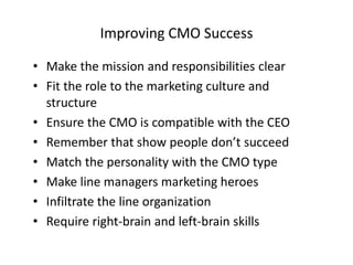 Improving CMO Success
• Make the mission and responsibilities clear
• Fit the role to the marketing culture and
structure
• Ensure the CMO is compatible with the CEO
• Remember that show people don’t succeed
• Match the personality with the CMO type
• Make line managers marketing heroes
• Infiltrate the line organization
• Require right-brain and left-brain skills
 