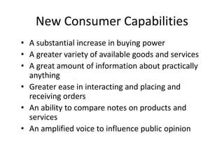 New Consumer Capabilities
• A substantial increase in buying power
• A greater variety of available goods and services
• A great amount of information about practically
anything
• Greater ease in interacting and placing and
receiving orders
• An ability to compare notes on products and
services
• An amplified voice to influence public opinion
 