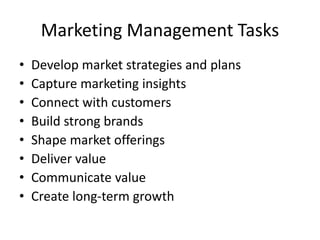 Marketing Management Tasks
• Develop market strategies and plans
• Capture marketing insights
• Connect with customers
• Build strong brands
• Shape market offerings
• Deliver value
• Communicate value
• Create long-term growth
 