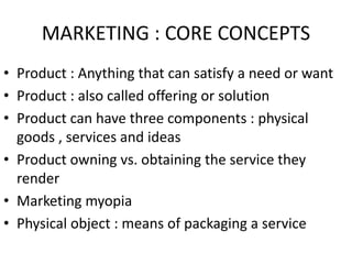 MARKETING : CORE CONCEPTS
• Product : Anything that can satisfy a need or want
• Product : also called offering or solution
• Product can have three components : physical
goods , services and ideas
• Product owning vs. obtaining the service they
render
• Marketing myopia
• Physical object : means of packaging a service
 