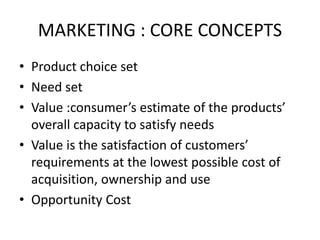 MARKETING : CORE CONCEPTS
• Product choice set
• Need set
• Value :consumer’s estimate of the products’
overall capacity to satisfy needs
• Value is the satisfaction of customers’
requirements at the lowest possible cost of
acquisition, ownership and use
• Opportunity Cost
 