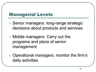 10
Managerial Levels
 Senior managers: long-range strategic
decisions about products and services
 Middle managers: Carry out the
programs and plans of senior
management
 Operational managers: monitor the firm’s
daily activities
 