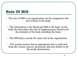 Role Of MIS
 The role of MIS in an organization can be compared to the
role of heart in the body.
 The information is the blood and MIS is the heart. In the
body the heart plays the role of supplying pure blood to all
the elements of the body including the brain.
 The MIS plays exactly the same role in the organization.
 The system ensures that an appropriate data is collected
from the various sources, processed, and sent further to all
the needy destinations.
11
 