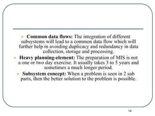  Common data flows: The integration of different
subsystems will lead to a common data flow which will
further help in avoiding duplicacy and redundancy in data
collection, storage and processing.
 Heavy planning-element: The preparation of MIS is not
a one or two day exercise. It usually takes 3 to 5 years and
sometimes a much longer period.
 Subsystem concept: When a problem is seen in 2 sub
parts, then the better solution to the problem is possible.
14
 