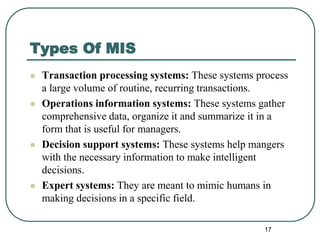 Types Of MIS
 Transaction processing systems: These systems process
a large volume of routine, recurring transactions.
 Operations information systems: These systems gather
comprehensive data, organize it and summarize it in a
form that is useful for managers.
 Decision support systems: These systems help mangers
with the necessary information to make intelligent
decisions.
 Expert systems: They are meant to mimic humans in
making decisions in a specific field.
17
 