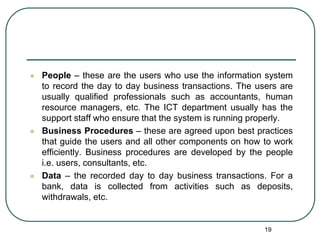  People – these are the users who use the information system
to record the day to day business transactions. The users are
usually qualified professionals such as accountants, human
resource managers, etc. The ICT department usually has the
support staff who ensure that the system is running properly.
 Business Procedures – these are agreed upon best practices
that guide the users and all other components on how to work
efficiently. Business procedures are developed by the people
i.e. users, consultants, etc.
 Data – the recorded day to day business transactions. For a
bank, data is collected from activities such as deposits,
withdrawals, etc.
19
 