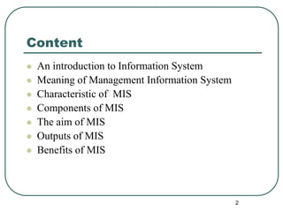 Content
 An introduction to Information System
 Meaning of Management Information System
 Characteristic of MIS
 Components of MIS
 The aim of MIS
 Outputs of MIS
 Benefits of MIS
2
 