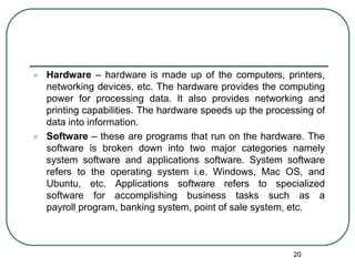  Hardware – hardware is made up of the computers, printers,
networking devices, etc. The hardware provides the computing
power for processing data. It also provides networking and
printing capabilities. The hardware speeds up the processing of
data into information.
 Software – these are programs that run on the hardware. The
software is broken down into two major categories namely
system software and applications software. System software
refers to the operating system i.e. Windows, Mac OS, and
Ubuntu, etc. Applications software refers to specialized
software for accomplishing business tasks such as a
payroll program, banking system, point of sale system, etc.
20
 