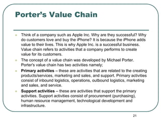 Porter’s Value Chain
 Think of a company such as Apple Inc. Why are they successful? Why
do customers love and buy the iPhone? It is because the iPhone adds
value to their lives. This is why Apple Inc. is a successful business.
Value chain refers to activities that a company performs to create
value for its customers.
 The concept of a value chain was developed by Michael Porter.
Porter's value chain has two activities namely;
 Primary activities – these are activities that are related to the creating
products/services, marketing and sales, and support. Primary activities
consist of inbound logistics, operations, outbound logistics, marketing
and sales, and service.
 Support activities – these are activities that support the primary
activities. Support activities consist of procurement (purchasing),
human resource management, technological development and
infrastructure.
21
 
