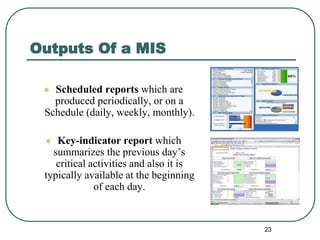 Outputs Of a MIS
 Scheduled reports which are
produced periodically, or on a
Schedule (daily, weekly, monthly).
 Key-indicator report which
summarizes the previous day’s
critical activities and also it is
typically available at the beginning
of each day.
23
 