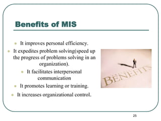 Benefits of MIS
 It improves personal efficiency.
 It expedites problem solving(speed up
the progress of problems solving in an
organization).
 It facilitates interpersonal
communication
 It promotes learning or training.
 It increases organizational control.
25
 