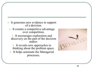  It generates new evidence in support
of a decision.
 It creates a competitive advantage
over competition.
 It encourages exploration and
discovery on the part of the decision
maker.
 It reveals new approaches to
thinking about the problem space.
 It helps automate the Managerial
processes.
26
 