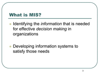 3
What is MIS?
 Identifying the information that is needed
for effective decision making in
organizations
 Developing information systems to
satisfy those needs
 