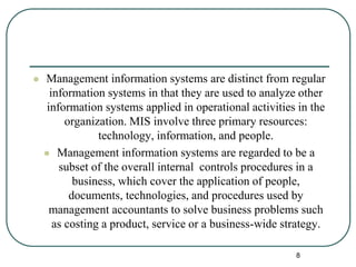  Management information systems are distinct from regular
information systems in that they are used to analyze other
information systems applied in operational activities in the
organization. MIS involve three primary resources:
technology, information, and people.
 Management information systems are regarded to be a
subset of the overall internal controls procedures in a
business, which cover the application of people,
documents, technologies, and procedures used by
management accountants to solve business problems such
as costing a product, service or a business-wide strategy.
8
 