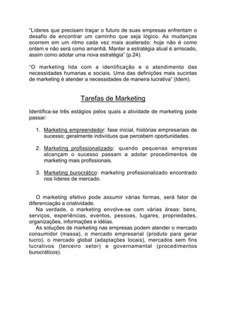“Líderes que precisam traçar o futuro de suas empresas enfrentam o
desafio de encontrar um caminho que seja lógico. As mudanças
ocorrem em um ritmo cada vez mais acelerado: hoje não é como
ontem e não será como amanhã. Manter a estratégia atual é arriscado,
assim como adotar uma nova estratégia” (p.24).

“O marketing lida com a identificação e o atendimento das
necessidades humanas e sociais. Uma das definições mais sucintas
de marketing é atender a necessidades de maneira lucrativa” (Idem).


                     Tarefas de Marketing
Identifica-se três estágios pelos quais a atividade de marketing pode
passar:

  1. Marketing empreendedor: fase inicial, histórias empresariais de
     sucesso; geralmente indivíduos que percebem oportunidades.

  2. Marketing profissionalizado: quando pequenas empresas
     alcançam o sucesso passam a adotar procedimentos de
     marketing mais profissionais.

  3. Marketing burocrático: marketing profissionalizado encontrado
     nos líderes de mercado.


   O marketing efetivo pode assumir várias formas, será fator de
diferenciação a criatividade.
   Na verdade, o marketing envolve-se com várias áreas: bens,
serviços, experiências, eventos, pessoas, lugares, propriedades,
organizações, informações e idéias.
   As soluções de marketing nas empresas podem atender o mercado
consumidor (massa), o mercado empresarial (produto para gerar
lucro), o mercado global (adaptações locais), mercados sem fins
lucrativos (terceiro setor) e governamental (procedimentos
burocráticos).
 