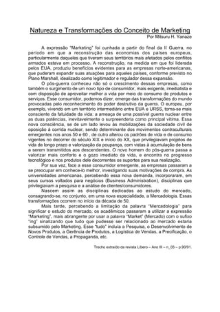 Natureza e Transformações do Conceito de Marketing
                                                                  Por Mitsuru H. Yanaze

        A expressão “Marketing” foi cunhada a partir do final da II Guerra, no
período em que a reconstrução das economias dos países europeus,
particularmente daqueles que tiveram seus territórios mais afetados pelos conflitos
armados estava em processo. A reconstrução, na medida em que foi liderada
pelos EUA, produziu benefícios evidentes para as empresas norte-americanas,
que puderam expandir suas atuações para aqueles países, conforme previsto no
Plano Marshall, idealizado como legitimador e regulador dessa expansão.
        O pós-guerra conheceu não só o crescimento dessas empresas, como
também o surgimento de um novo tipo de consumidor, mais exigente, imediatista e
com disposição de aproveitar melhor a vida por meio do consumo de produtos e
serviços. Esse consumidor, podemos dizer, emerge das transformações do mundo
provocadas pelo reconhecimento do poder destrutivo da guerra. O europeu, por
exemplo, vivendo em um território intermediário entre EUA e URSS, torna-se mais
consciente da fatuidade da vida: a ameaça de uma possível guerra nuclear entre
as duas potências, inevitavelmente o surpreenderia como principal vítima. Essa
nova consciência, se de um lado levou às mobilizações da sociedade civil de
oposição à corrida nuclear, sendo determinante dos movimentos contraculturais
emergentes nos anos 50 e 60 , de outro alterou os padrões de vida e de consumo
vigentes no decorrer do século XIX e início do XX, que privilegiavam projetos de
vida de longo prazo e valorização da poupança, com vistas à acumulação de bens
a serem transmitidos aos descendentes. O novo homem do pós-guerra passa a
valorizar mais conforto e o gozo imediato da vida, e encontra no progresso
tecnológico e nos produtos dele decorrentes os suportes para sua realização.
        Por sua vez, face a esse consumidor emergente, as empresas passaram a
se preocupar em conhece-lo melhor, investigando suas motivações de compra. As
universidades americanas, percebendo essa nova demanda, incorporaram, em
seus cursos voltados para negócios (Business Administration), disciplinas que
privilegiavam a pesquisa e a análise de clientes/consumidores.
        Nascem assim as disciplinas dedicadas ao estudo do mercado,
consagrando-se, no conjunto, em uma nova especialidade, a Mercadologia. Essas
transformações ocorrem no início da década de 50.
        Mais tarde, percebendo a limitação da palavra “Mercadologia” para
significar o estudo do mercado, os acadêmicos passaram a utilizar a expressão
“Marketing”, mais abrangente por usar a palavra “Market” (Mercado) com o sufixo
“ing” sinalizando que tudo que pudesse ser relacionado ao mercado estaria
subsumido pelo Marketing. Esse “tudo” incluía a Pesquisa, o Desenvolvimento de
Novos Produtos, a Gerência de Produtos, a Logística de Vendas, a Precificação, o
Controle de Vendas, a Propaganda, etc.

                                 Trecho extraído da revista Líbero – Ano III – n_05 – p.90/91.
 