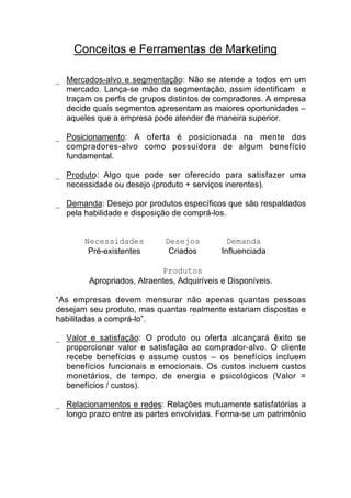 Conceitos e Ferramentas de Marketing

_ Mercados-alvo e segmentação: Não se atende a todos em um
  mercado. Lança-se mão da segmentação, assim identificam e
  traçam os perfis de grupos distintos de compradores. A empresa
  decide quais segmentos apresentam as maiores oportunidades –
  aqueles que a empresa pode atender de maneira superior.

_ Posicionamento: A oferta é posicionada na mente dos
  compradores-alvo como possuidora de algum benefício
  fundamental.

_ Produto: Algo que pode ser oferecido para satisfazer uma
  necessidade ou desejo (produto + serviços inerentes).

_ Demanda: Desejo por produtos específicos que são respaldados
  pela habilidade e disposição de comprá-los.


       Necessidades         Desejos           Demanda
        Pré-existentes       Criados        Influenciada

                           Produtos
        Apropriados, Atraentes, Adquiríveis e Disponíveis.

“As empresas devem mensurar não apenas quantas pessoas
desejam seu produto, mas quantas realmente estariam dispostas e
habilitadas a comprá-lo”.

_ Valor e satisfação: O produto ou oferta alcançará êxito se
  proporcionar valor e satisfação ao comprador-alvo. O cliente
  recebe benefícios e assume custos – os benefícios incluem
  benefícios funcionais e emocionais. Os custos incluem custos
  monetários, de tempo, de energia e psicológicos (Valor =
  benefícios / custos).

_ Relacionamentos e redes: Relações mutuamente satisfatórias a
  longo prazo entre as partes envolvidas. Forma-se um patrimônio
 