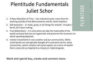 Plentitude Fundamentals
Juliet Schor
1. A New Allocation of Time – less industrial work, more time for
working outside of the BAU economy and for social relations.
2. Self-provision - or make, grow, or do things for oneself. Includes new
forms of hi-tech making.
3. True Materialism – it is only when we take the materiality of the
world seriously that we can appreciate and preserve the resources on
which spending depends.
4. restore investments in one another and our communities. While
social bonds are not typically thought of in economic terms, these
connections, which scholars call social capital, are a form of wealth
that is every bit as important as money or material goods.
Work and spend less, create and connect more.
 