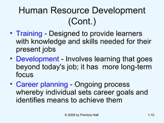 Human Resource Development (Cont.) Training  - Designed to provide learners with knowledge and skills needed for their present jobs   Development  - Involves learning that goes beyond today's job; it has  more long-term focus Career planning  - Ongoing process whereby individual sets career goals and identifies means to achieve them © 2008 by Prentice Hall  1- 
