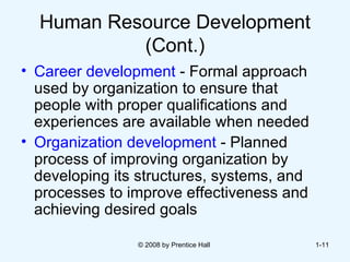 Human Resource Development (Cont.) Career development  - Formal approach used by organization to ensure that people with proper qualifications and experiences are available when needed Organization development  - Planned process of improving organization by developing its structures, systems, and processes to improve effectiveness and achieving desired goals © 2008 by Prentice Hall  1- 