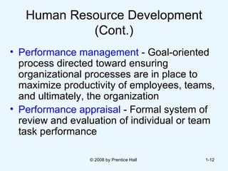 Human Resource Development (Cont.) Performance management  - Goal-oriented process directed toward ensuring organizational processes are in place to maximize productivity of employees, teams, and ultimately, the organization  Performance appraisal  - Formal system of review and evaluation of individual or team task performance © 2008 by Prentice Hall  1- 