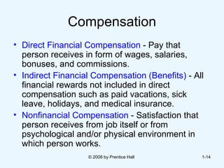 Compensation Direct Financial Compensation  -   Pay that  person receives in form of wages, salaries, bonuses, and commissions. Indirect Financial Compensation (Benefits)  -   All financial rewards not included in direct compensation such as paid vacations, sick leave, holidays, and medical insurance. Nonfinancial Compensation  - Satisfaction that  person receives from job itself or from psychological and/or physical environment in which person works. © 2008 by Prentice Hall  1- 