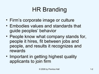 HR Branding Firm’s corporate image or culture  Embodies values and standards that guide peoples’ behavior  People know what company stands for, people it hires, fit between jobs and people, and results it recognizes and rewards  Important in getting highest quality applicants to join firm  © 2008 by Prentice Hall  1- 