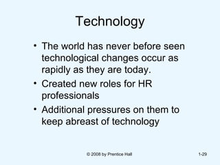 Technology The world has never before seen technological changes occur as rapidly as they are today.  Created new roles for HR professionals  Additional pressures on them to keep abreast of technology © 2008 by Prentice Hall  1- 