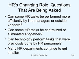 HR’s Changing Role: Questions That Are Being Asked Can some HR tasks be performed more efficiently by line managers or outside vendors? Can some HR tasks be centralized or eliminated altogether?  Can technology perform tasks that were previously done by HR personnel? Many HR departments continue to get smaller  © 2008 by Prentice Hall  1- 