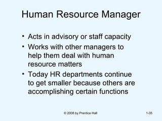 Human Resource Manager Acts in advisory or staff capacity Works with other managers to help them deal with human resource matters Today HR departments continue to get smaller because others are accomplishing certain functions   © 2008 by Prentice Hall  1- 