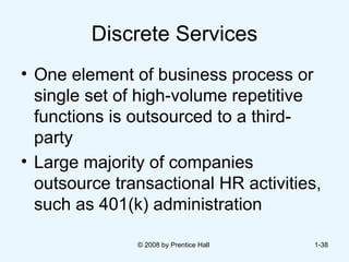 Discrete Services One element of business process or  single set of high-volume repetitive functions is outsourced to a third-party  Large majority of companies outsource transactional HR activities, such as 401(k) administration   © 2008 by Prentice Hall  1- 