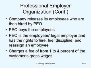 Professional Employer Organization (Cont.) Company releases its employees who are then hired by PEO PEO pays the employees  PEO is the employees’ legal employer and has the rights to hire, fire, discipline, and reassign an employee  Charges a fee of from 1 to 4 percent of the customer’s gross wages  © 2008 by Prentice Hall  1- 