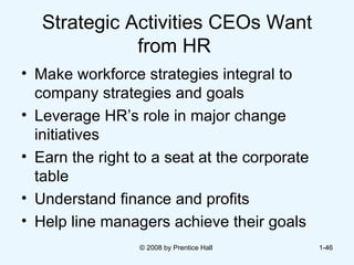Strategic Activities CEOs Want from HR  Make workforce strategies integral to company strategies and goals  Leverage HR’s role in major change initiatives  Earn the right to a seat at the corporate table  Understand finance and profits  Help line managers achieve their goals  © 2008 by Prentice Hall  1- 