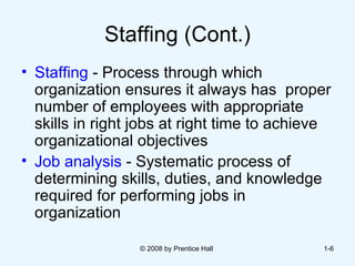 Staffing (Cont.) Staffing  - Process through which organization ensures it always has  proper number of employees with appropriate skills in right jobs at right time to achieve organizational objectives Job analysis  - Systematic process of determining skills, duties, and knowledge required for performing jobs in organization © 2008 by Prentice Hall  1- 