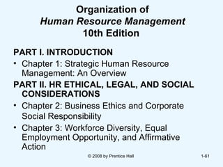 Organization of Human Resource Management  10th Edition   PART I. INTRODUCTION Chapter 1: Strategic Human Resource  Management: An Overview PART II. HR ETHICAL, LEGAL, AND SOCIAL CONSIDERATIONS Chapter 2: Business Ethics and Corporate  Social Responsibility   Chapter 3: Workforce Diversity, Equal  Employment Opportunity, and Affirmative  Action © 2008 by Prentice Hall  1- 