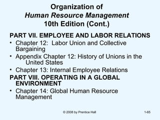 Organization of Human Resource Management  10th Edition (Cont.) PART VII. EMPLOYEE AND LABOR RELATIONS Chapter 12:  Labor Union and Collective  Bargaining Appendix Chapter 12: History of Unions in the  United States Chapter 13: Internal Employee Relations PART VIII. OPERATING IN A GLOBAL ENVIRONMENT Chapter 14: Global Human Resource  Management  © 2008 by Prentice Hall  1- 