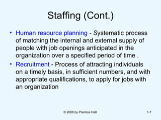 Staffing (Cont.) Human resource planning  - S ystematic process of matching the internal and external supply of people with job openings anticipated in the organization over a specified period of time . Recruitment  - Process of attracting individuals on a timely basis, in sufficient numbers, and with appropriate qualifications, to apply for jobs with an organization  © 2008 by Prentice Hall  1- 