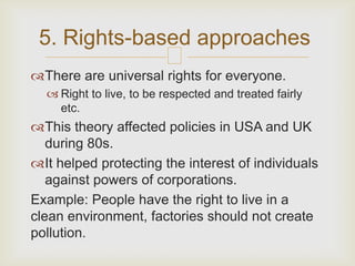 5. Rights-based approaches
                         
There are universal rights for everyone.
   Right to live, to be respected and treated fairly
    etc.
This theory affected policies in USA and UK
   during 80s.
It helped protecting the interest of individuals
   against powers of corporations.
Example: People have the right to live in a
clean environment, factories should not create
pollution.
 